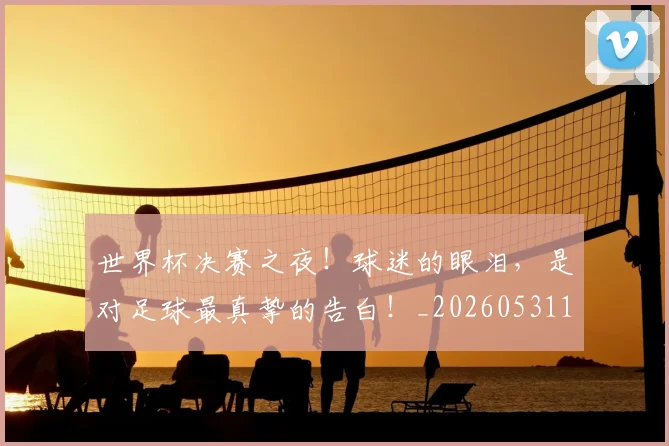 世界杯决赛之夜！球迷的眼泪，是对足球最真挚的告白！_20260531151424