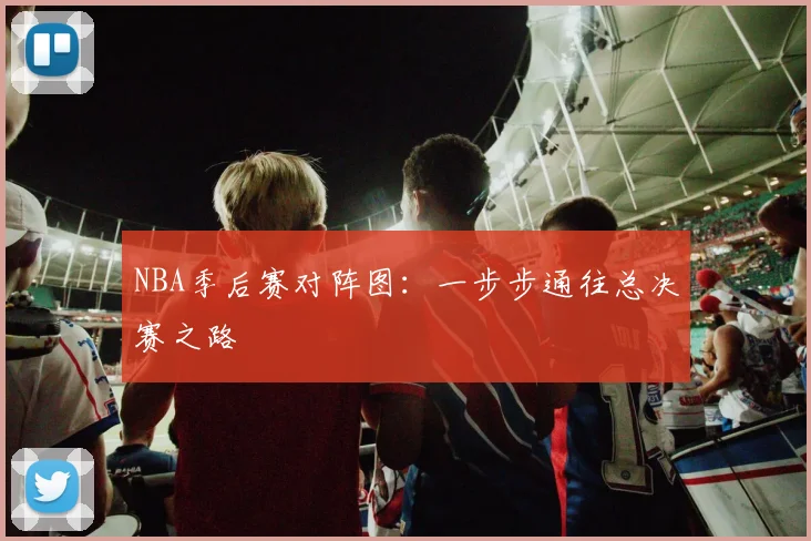 NBA季后赛对阵图：一步步通往总决赛之路