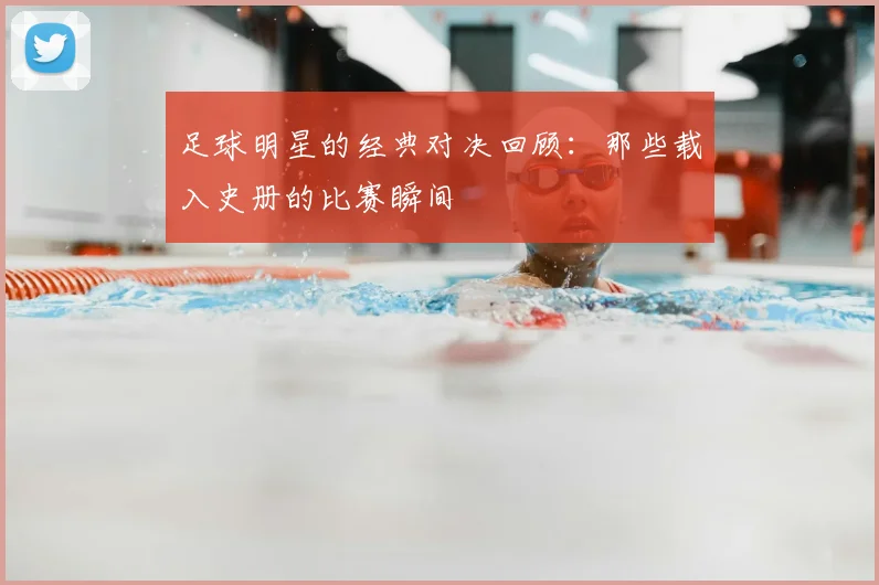 足球明星的经典对决回顾：那些载入史册的比赛瞬间