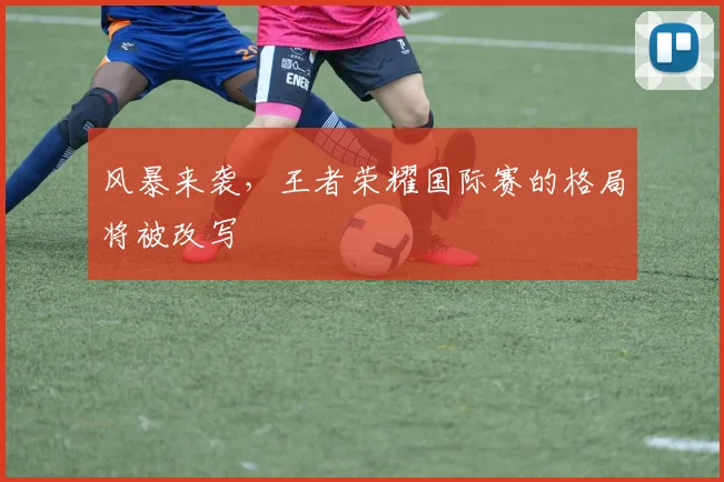 风暴来袭，王者荣耀国际赛的格局将被改写