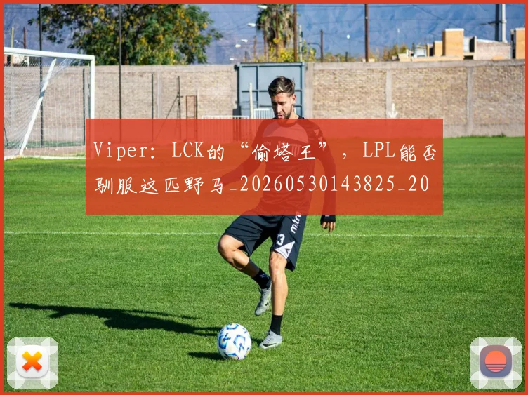 Viper：LCK的“偷塔王”，LPL能否驯服这匹野马_20260530143825_20260702171912