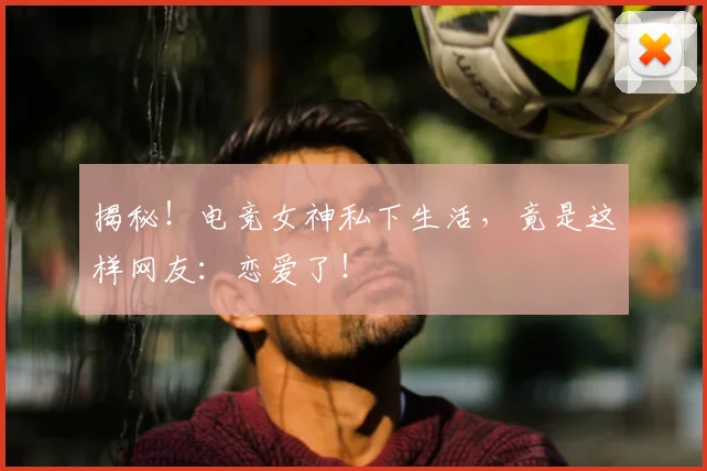 揭秘！电竞女神私下生活，竟是这样网友：恋爱了！