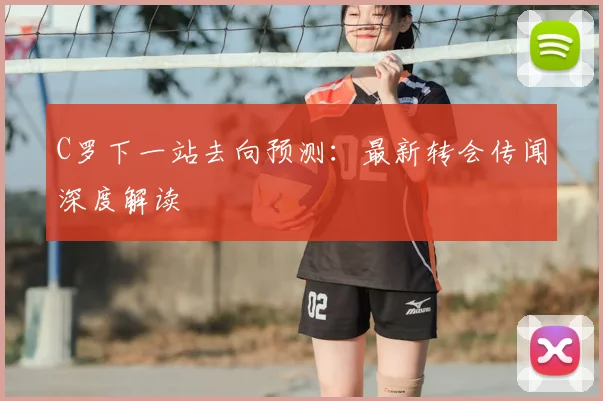 C罗下一站去向预测：最新转会传闻深度解读