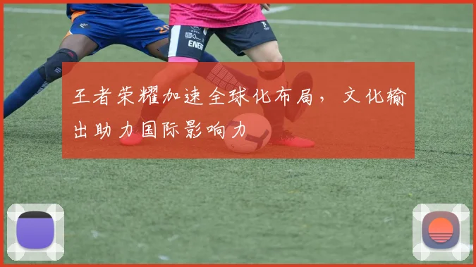 王者荣耀加速全球化布局，文化输出助力国际影响力