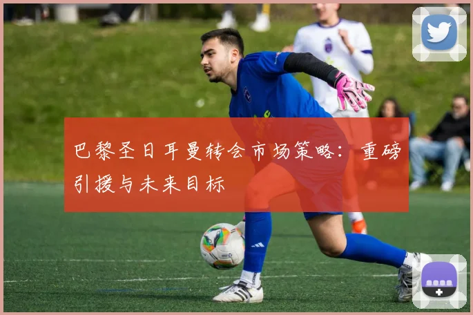 巴黎圣日耳曼转会市场策略：重磅引援与未来目标
