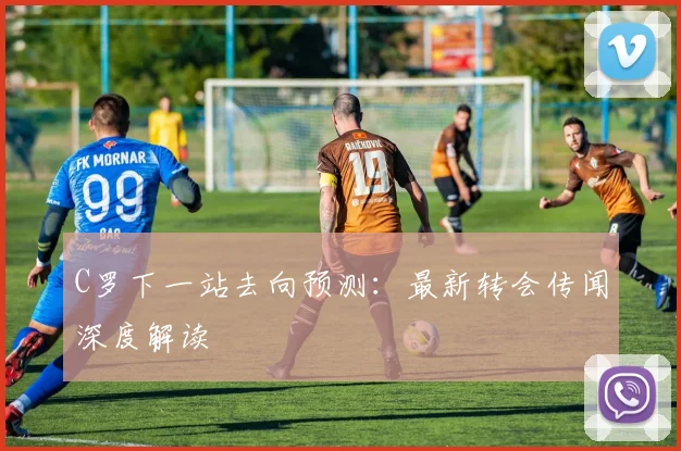 C罗下一站去向预测：最新转会传闻深度解读