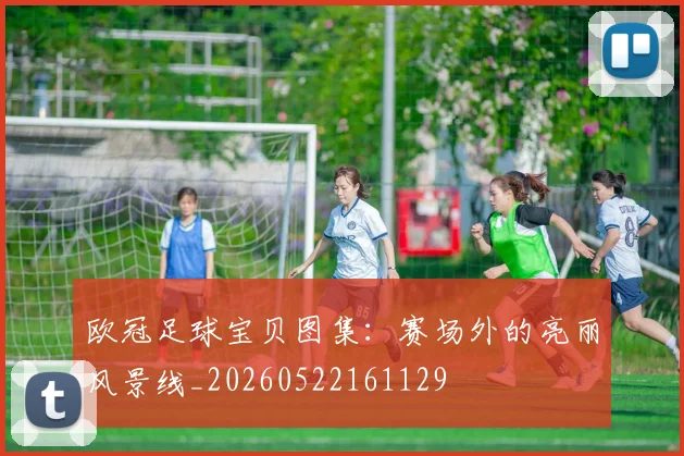 欧冠足球宝贝图集：赛场外的亮丽风景线_20260522161129