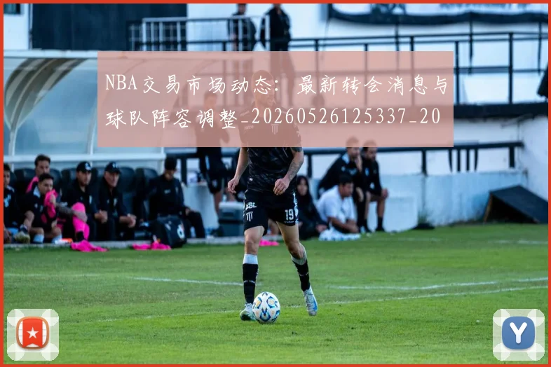 NBA交易市场动态：最新转会消息与球队阵容调整_20260526125337_20260702045034