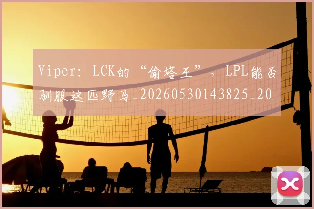 Viper：LCK的“偷塔王”，LPL能否驯服这匹野马_20260530143825_20260702171912