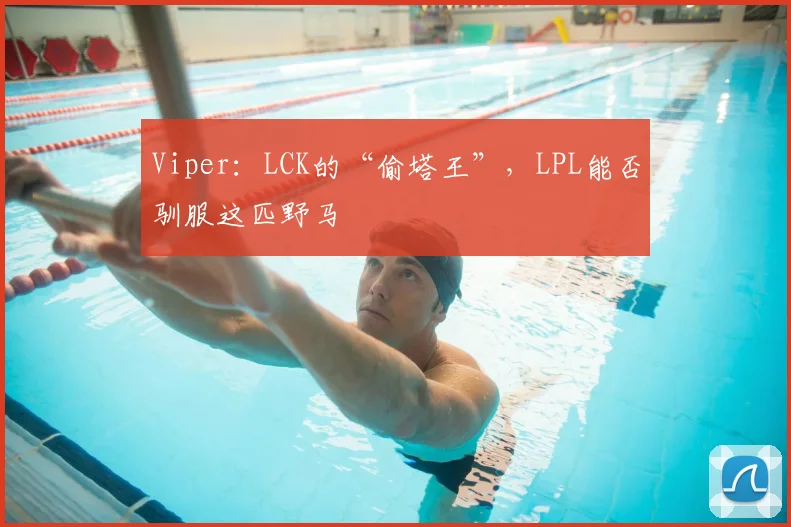 Viper：LCK的“偷塔王”，LPL能否驯服这匹野马