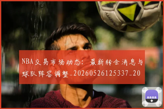 NBA交易市场动态：最新转会消息与球队阵容调整_20260526125337_20260702045034